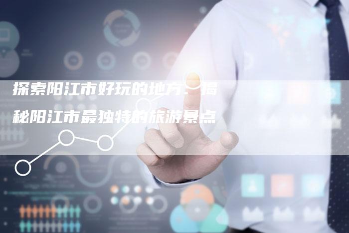 探索阳江市好玩的地方：揭秘阳江市最独特的旅游景点-速发外链网
