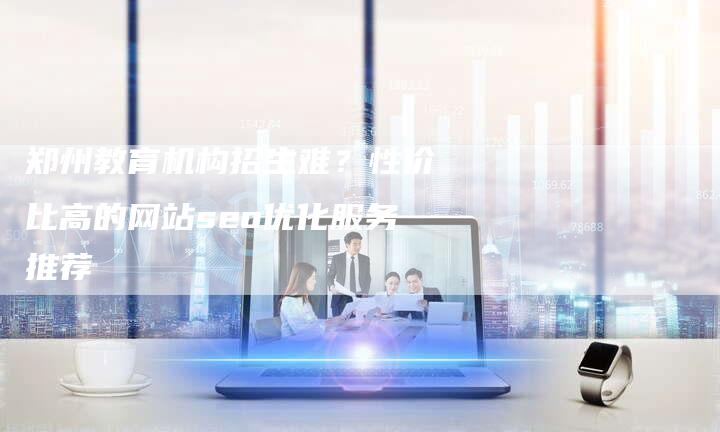 郑州教育机构招生难？性价比高的网站seo优化服务推荐-速发外链网