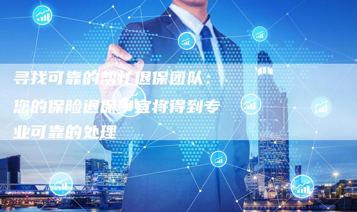寻找可靠的帮忙退保团队：您的保险退保事宜将得到专业可靠的处理