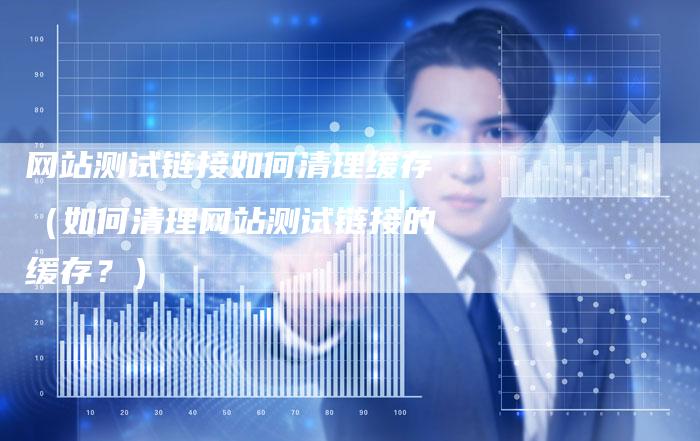 网站测试链接如何清理缓存（如何清理网站测试链接的缓存？）