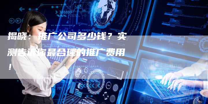 揭晓:推广公司多少钱?实测告诉你最合理的推广费用!-速发外链网