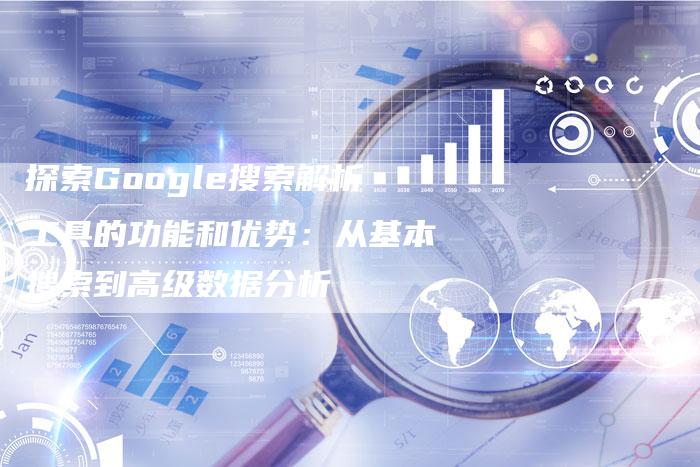 探索Google搜索解析工具的功能和优势：从基本搜索到高级数据分析