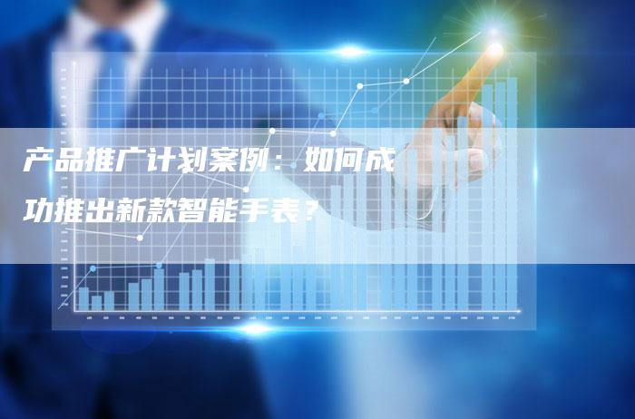 产品推广计划案例：如何成功推出新款智能手表？-速发外链网
