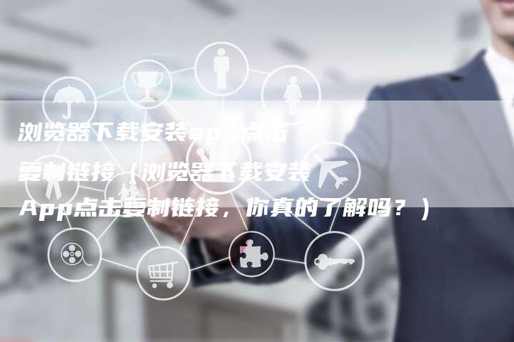 浏览器下载安装app点击复制链接（浏览器下载安装App点击复制链接，你真的了解吗？）-速发外链网