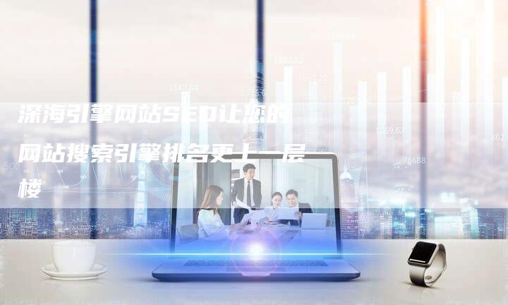 深海引擎网站SEO让您的网站搜索引擎排名更上一层楼