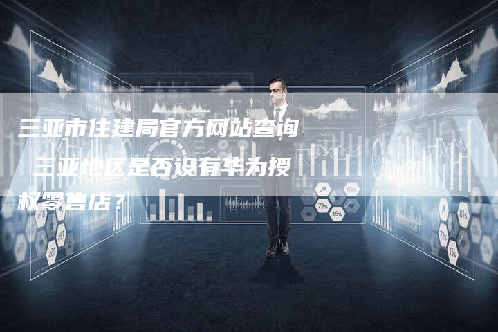 三亚市住建局官方网站查询 三亚地区是否设有华为授权零售店？-速发外链网