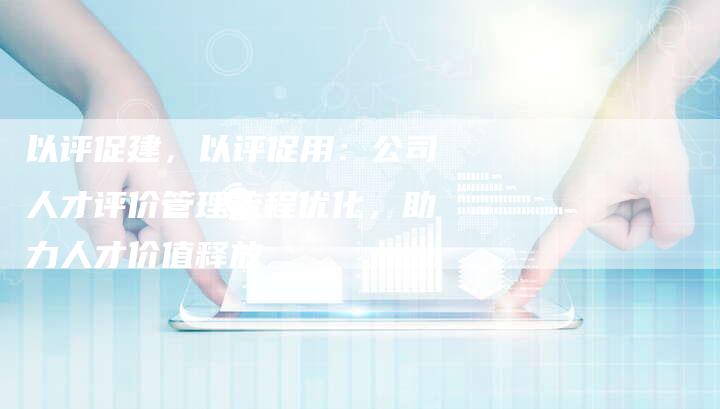 以评促建，以评促用：公司人才评价管理流程优化，助力人才价值释放-速发外链网