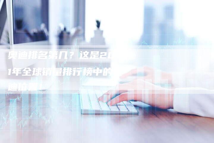 奥迪排名第几？这是2021年全球销量排行榜中的奥迪位置！