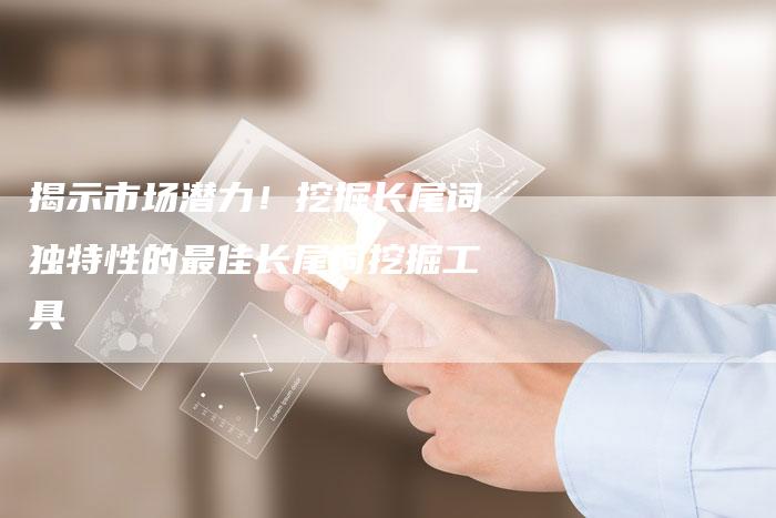 揭示市场潜力！挖掘长尾词独特性的最佳长尾词挖掘工具