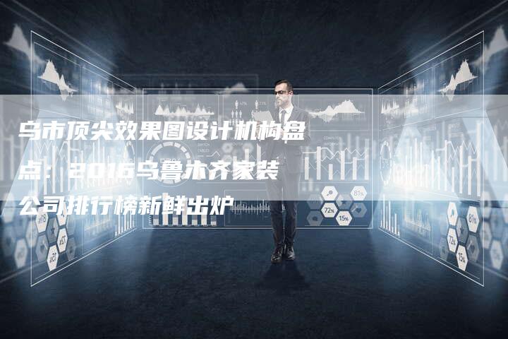 乌市顶尖效果图设计机构盘点：2016乌鲁木齐家装公司排行榜新鲜出炉