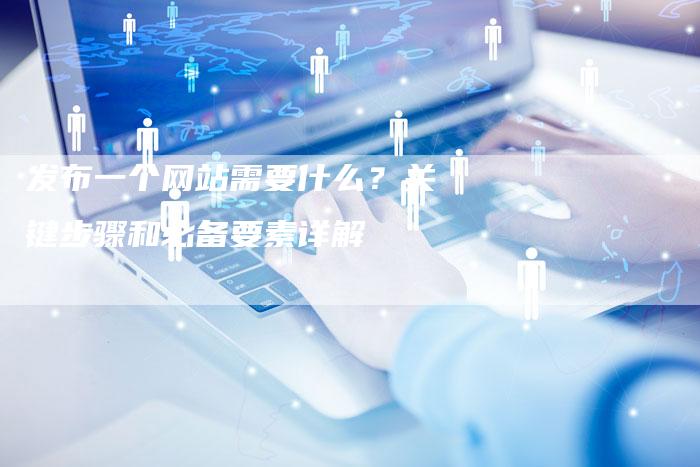 发布一个网站需要什么？关键步骤和必备要素详解