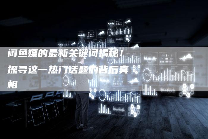闲鱼嫖的最新关键词揭秘！探寻这一热门话题的背后真相-速发外链网