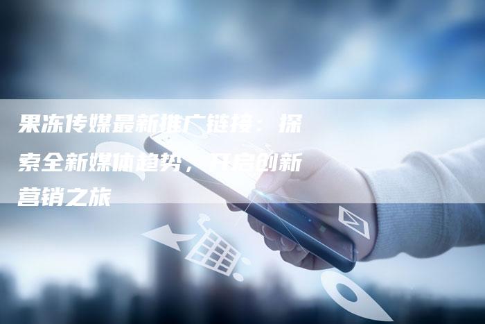 果冻传媒最新推广链接：探索全新媒体趋势，开启创新营销之旅-速发外链网