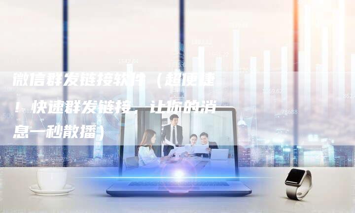 微信群发链接软件（超便捷！快速群发链接，让你的消息一秒散播）-速发外链网