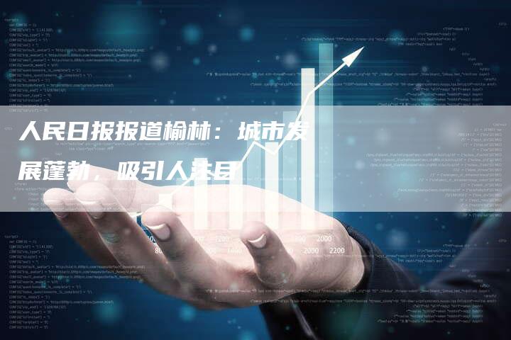 人民日报报道榆林：城市发展蓬勃，吸引人注目-速发外链网
