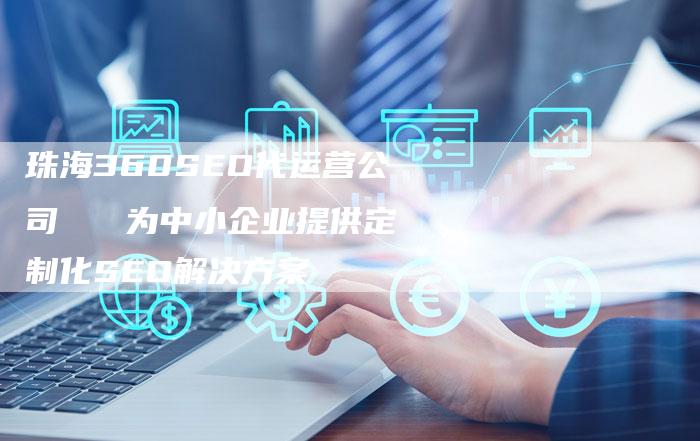 珠海360SEO代运营公司   为中小企业提供定制化SEO解决方案-速发外链网