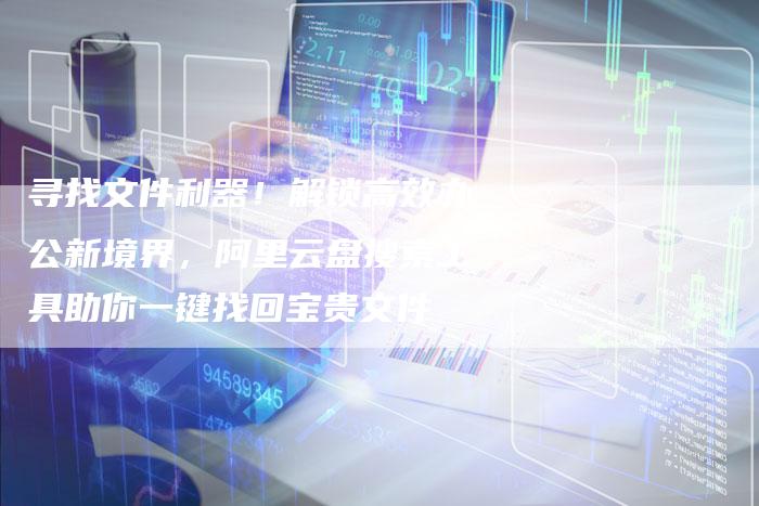 寻找文件利器！解锁高效办公新境界，阿里云盘搜索工具助你一键找回宝贵文件-速发外链网