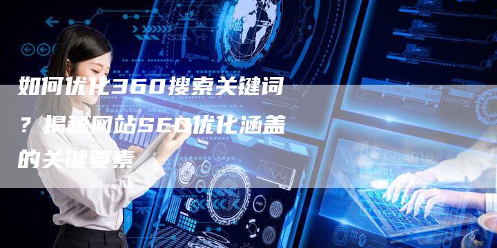 如何优化360搜索关键词？揭秘网站SEO优化涵盖的关键要素