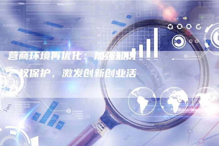 营商环境再优化：加强知识产权保护，激发创新创业活力-速发外链网