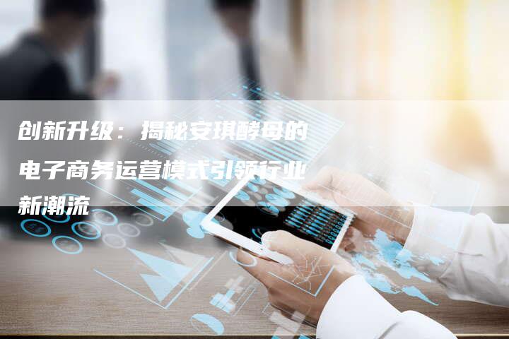 创新升级：揭秘安琪酵母的电子商务运营模式引领行业新潮流-速发外链网