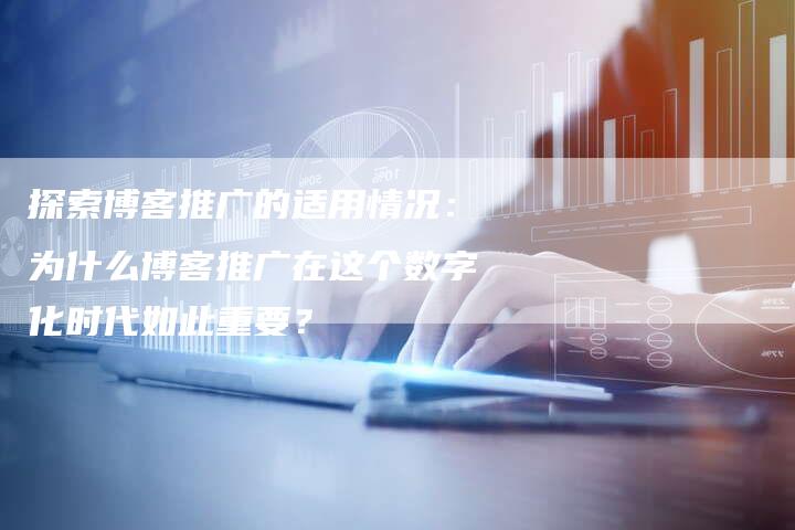 探索博客推广的适用情况：为什么博客推广在这个数字化时代如此重要？