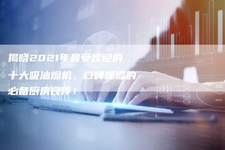 揭晓2021年最受欢迎的十大吸油烟机，口碑爆棚的必备厨房良伴！