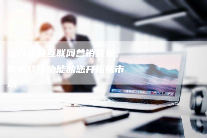 提升企业互联网营销效果，商桥软件功能助您开拓新市场-速发外链网