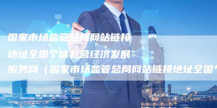 国家市场监管总局网站链接地址全国个体私营经济发展服务网（国家市场监管总局网站链接地址全国个体私营经济