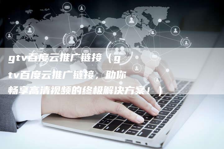 gtv百度云推广链接（gtv百度云推广链接，助你畅享高清视频的终极解决方案！）-速发外链网