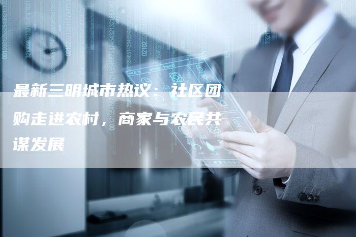 最新三明城市热议：社区团购走进农村，商家与农民共谋发展-速发外链网