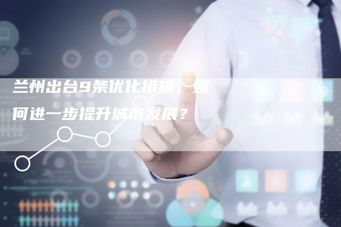 兰州出台9条优化措施，如何进一步提升城市发展？-速发外链网