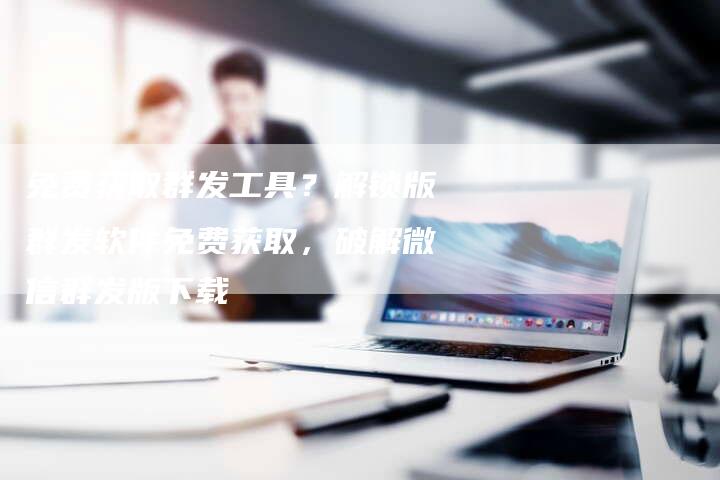 免费获取群发工具？解锁版群发软件免费获取，破解微信群发版下载
