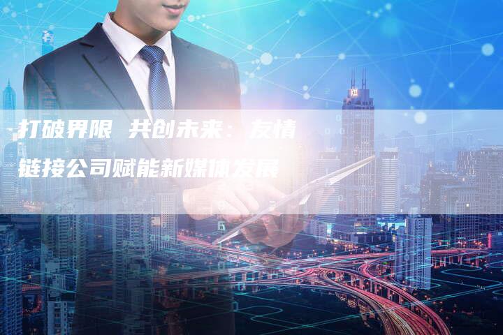 打破界限 共创未来：友情链接公司赋能新媒体发展-速发外链网