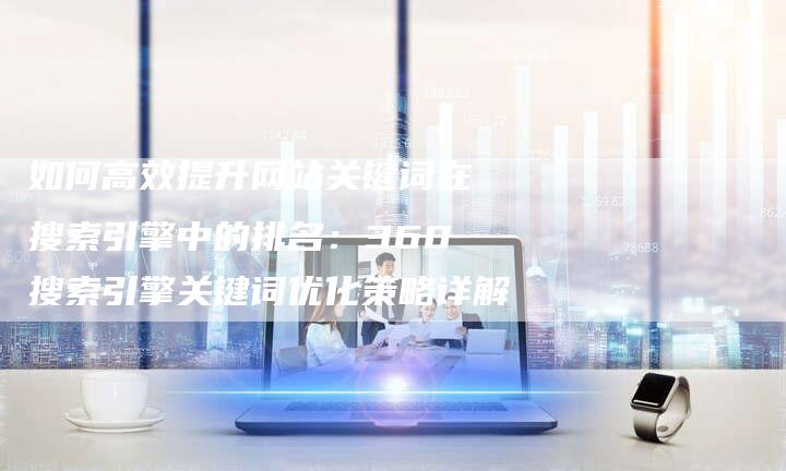 如何高效提升网站关键词在搜索引擎中的排名：360搜索引擎关键词优化策略详解