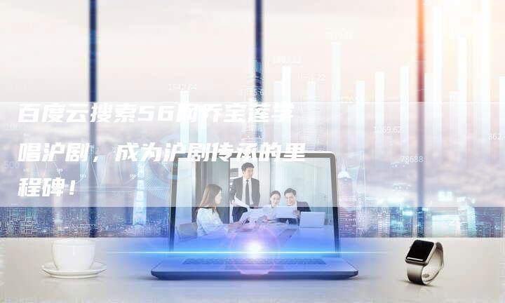 百度云搜索56网乔宝莲学唱沪剧，成为沪剧传承的里程碑！