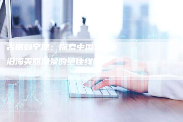古田到宁德：探索中国东南沿海美丽风景的绝佳线路-速发外链网