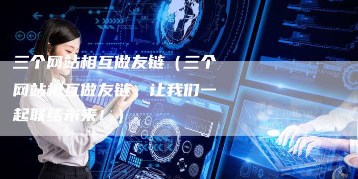 三个网站相互做友链（三个网站相互做友链，让我们一起联结未来！）
