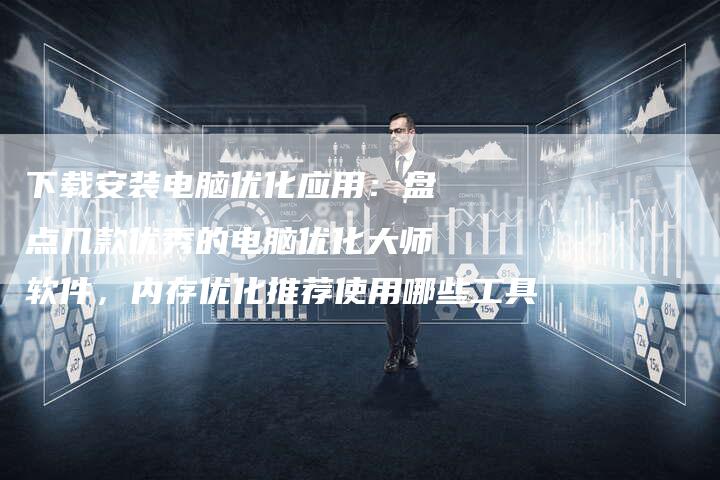 下载安装电脑优化应用：盘点几款优秀的电脑优化大师软件，内存优化推荐使用哪些工具-速发外链网