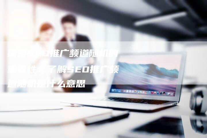 探索SEO推广频道随机的重要性：了解SEO推广频道随机是什么意思
