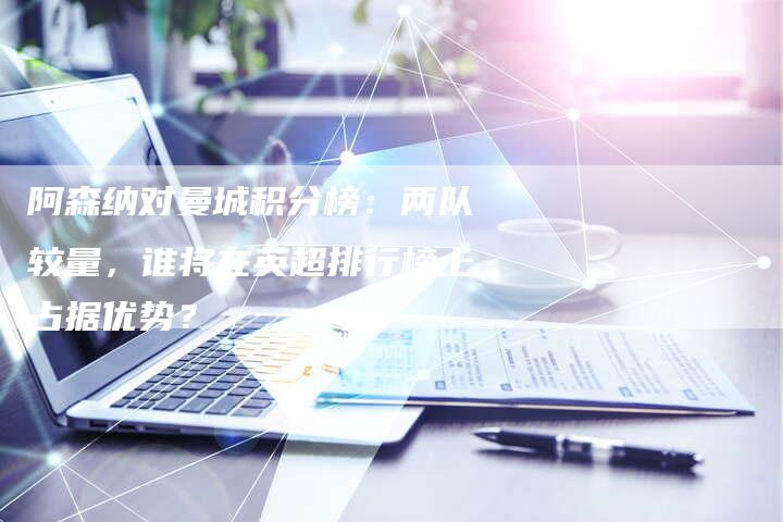 阿森纳对曼城积分榜：两队较量，谁将在英超排行榜上占据优势？-速发外链网