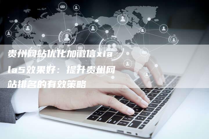 贵州网站优化加徽信xiala5效果好：提升贵州网站排名的有效策略