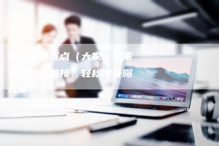 推广链接互点（大家一起来互点推广链接，轻松提升曝光量！）-速发外链网