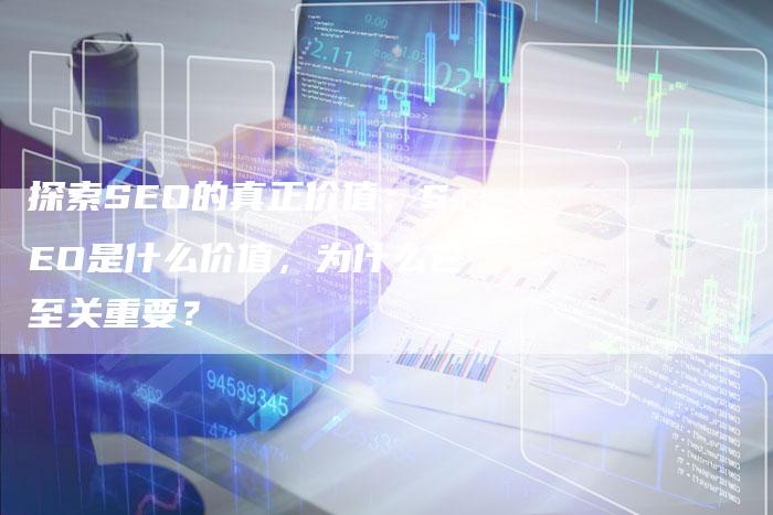 探索SEO的真正价值：SEO是什么价值，为什么它至关重要？