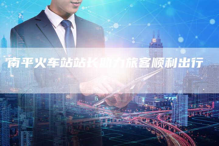 南平火车站站长助力旅客顺利出行-速发外链网