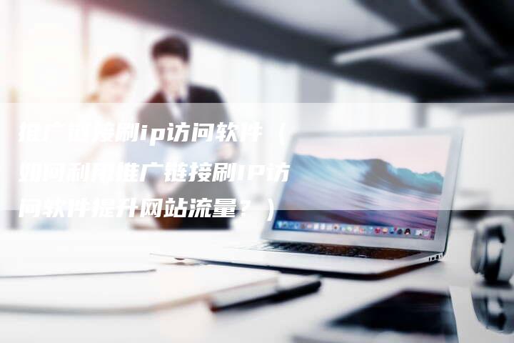 推广链接刷ip访问软件（如何利用推广链接刷IP访问软件提升网站流量？）-速发外链网