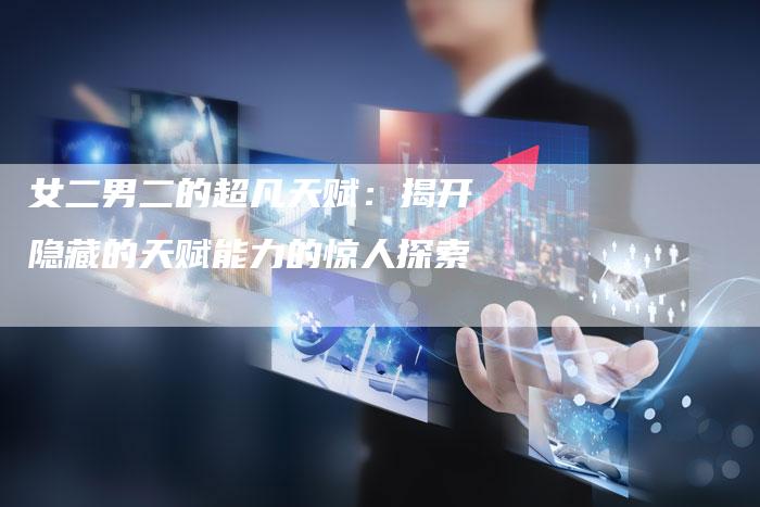 女二男二的超凡天赋：揭开隐藏的天赋能力的惊人探索-速发外链网