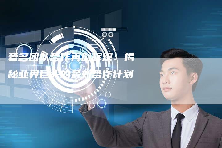 著名团队合作再创辉煌：揭秘业界巨头的最新合作计划-速发外链网