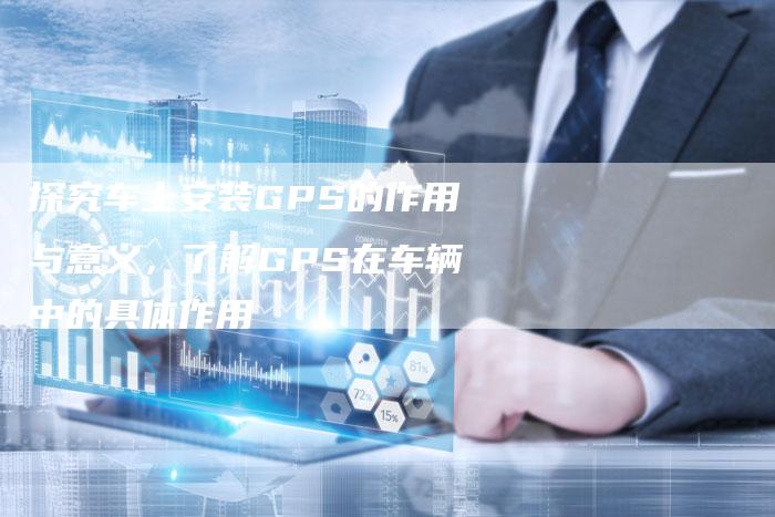 探究车上安装GPS的作用与意义，了解GPS在车辆中的具体作用-速发外链网