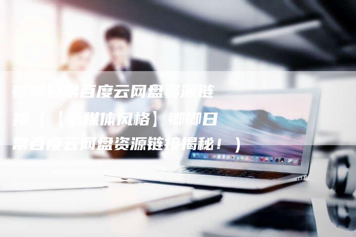 卿卿日常百度云网盘资源链接（【新媒体风格】卿卿日常百度云网盘资源链接揭秘！）