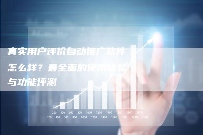 真实用户评价自动推广软件怎么样？最全面的使用体验与功能评测